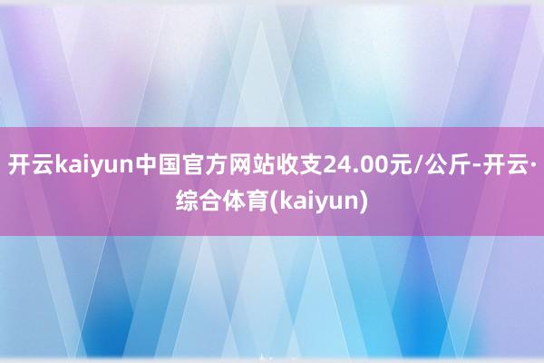 开云kaiyun中国官方网站收支24.00元/公斤-开云·综合体育(kaiyun)