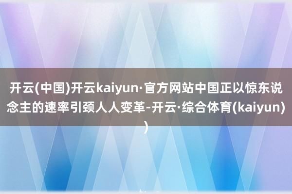 开云(中国)开云kaiyun·官方网站中国正以惊东说念主的速率引颈人人变革-开云·综合体育(kaiyun)