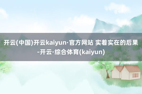 开云(中国)开云kaiyun·官方网站 　　实着实在的后果-开云·综合体育(kaiyun)