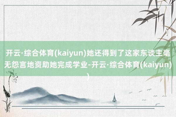 开云·综合体育(kaiyun)她还得到了这家东谈主毫无怨言地资助她完成学业-开云·综合体育(kaiyun)