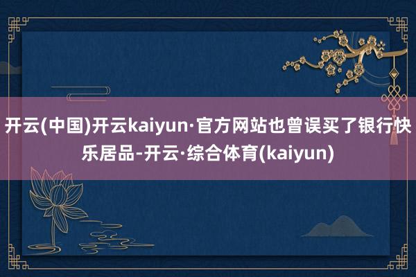 开云(中国)开云kaiyun·官方网站也曾误买了银行快乐居品-开云·综合体育(kaiyun)