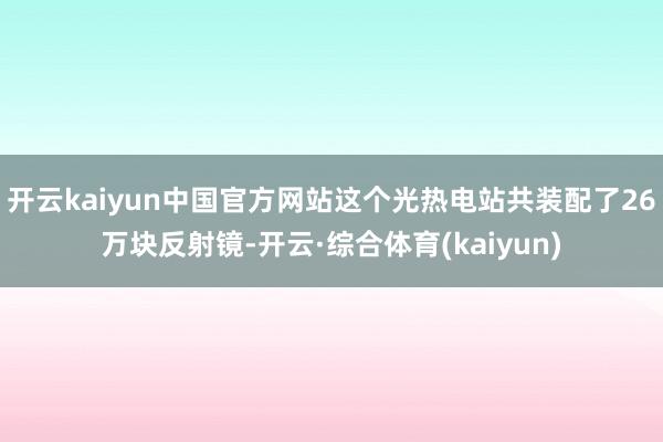开云kaiyun中国官方网站这个光热电站共装配了26万块反射镜-开云·综合体育(kaiyun)