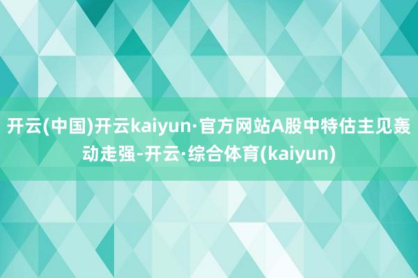 开云(中国)开云kaiyun·官方网站A股中特估主见轰动走强-开云·综合体育(kaiyun)