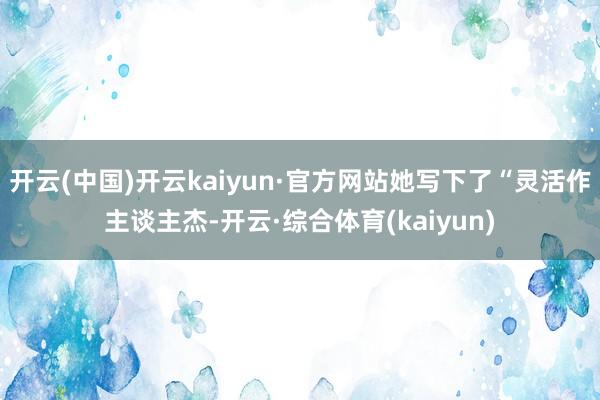 开云(中国)开云kaiyun·官方网站她写下了“灵活作主谈主杰-开云·综合体育(kaiyun)