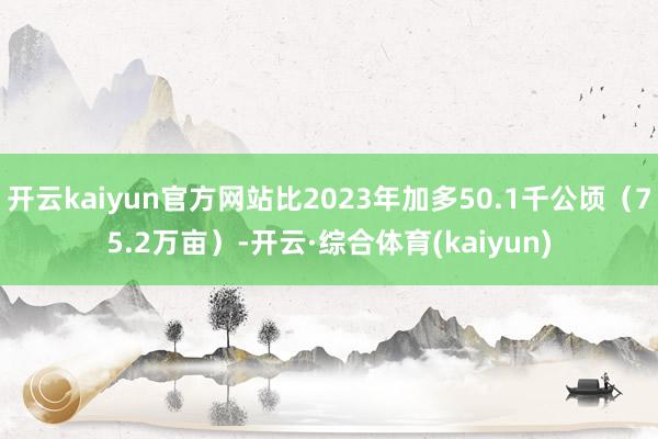 开云kaiyun官方网站比2023年加多50.1千公顷（75.2万亩）-开云·综合体育(kaiyun)