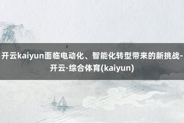 开云kaiyun 面临电动化、智能化转型带来的新挑战-开云·综合体育(kaiyun)