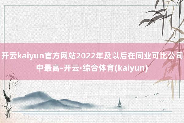 开云kaiyun官方网站2022年及以后在同业可比公司中最高-开云·综合体育(kaiyun)