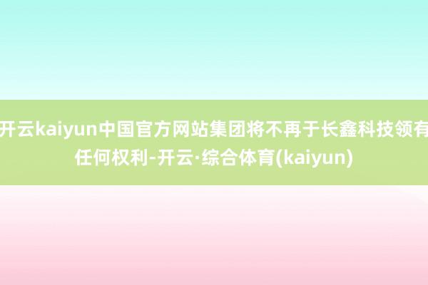 开云kaiyun中国官方网站集团将不再于长鑫科技领有任何权利-开云·综合体育(kaiyun)