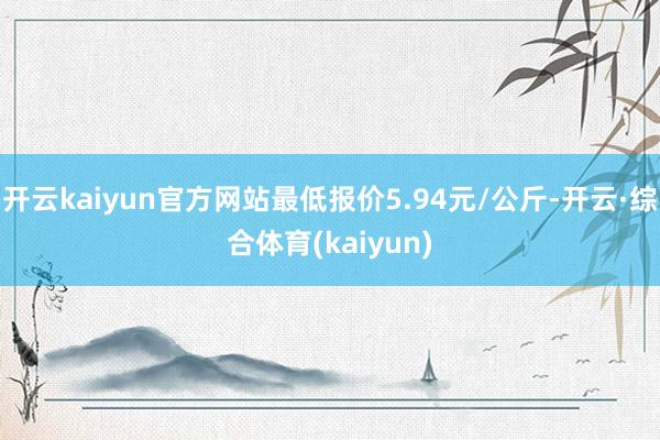开云kaiyun官方网站最低报价5.94元/公斤-开云·综合体育(kaiyun)