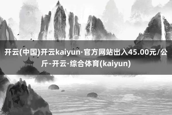 开云(中国)开云kaiyun·官方网站出入45.00元/公斤-开云·综合体育(kaiyun)