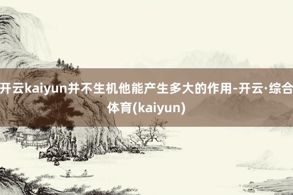 开云kaiyun并不生机他能产生多大的作用-开云·综合体育(kaiyun)