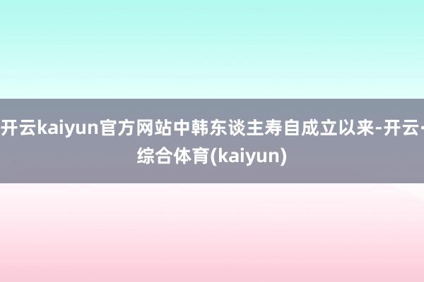 开云kaiyun官方网站中韩东谈主寿自成立以来-开云·综合体育(kaiyun)