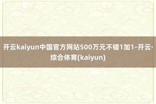 开云kaiyun中国官方网站500万元不错1加1-开云·综合体育(kaiyun)