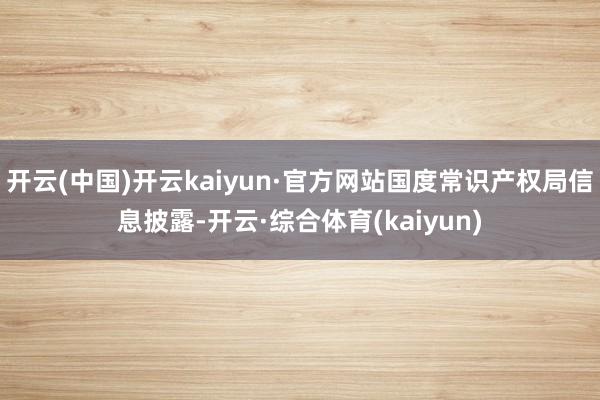 开云(中国)开云kaiyun·官方网站国度常识产权局信息披露-开云·综合体育(kaiyun)
