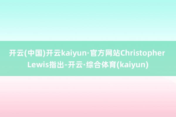 开云(中国)开云kaiyun·官方网站　　Christopher Lewis指出-开云·综合体育(kaiyun)