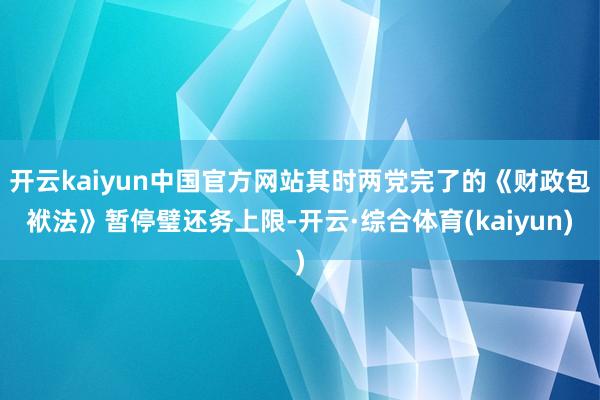 开云kaiyun中国官方网站其时两党完了的《财政包袱法》暂停璧还务上限-开云·综合体育(kaiyun)