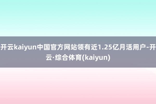 开云kaiyun中国官方网站领有近1.25亿月活用户-开云·综合体育(kaiyun)