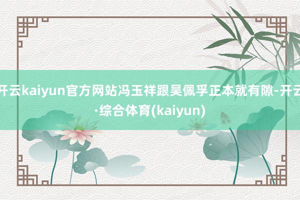 开云kaiyun官方网站冯玉祥跟吴佩孚正本就有隙-开云·综合体育(kaiyun)