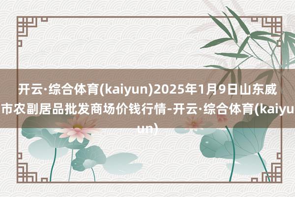 开云·综合体育(kaiyun)2025年1月9日山东威海市农副居品批发商场价钱行情-开云·综合体育(kaiyun)