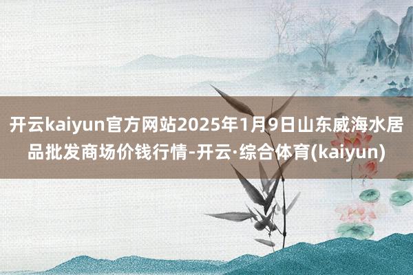 开云kaiyun官方网站2025年1月9日山东威海水居品批发商场价钱行情-开云·综合体育(kaiyun)