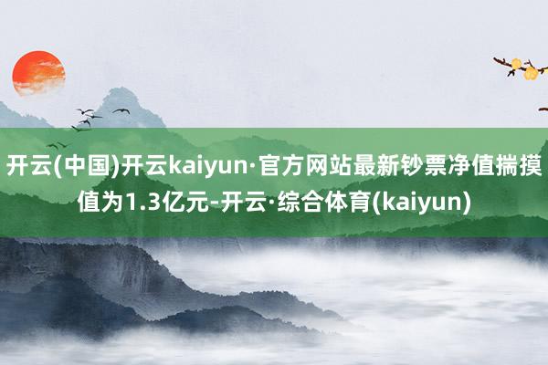 开云(中国)开云kaiyun·官方网站最新钞票净值揣摸值为1.3亿元-开云·综合体育(kaiyun)