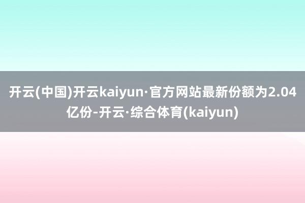 开云(中国)开云kaiyun·官方网站最新份额为2.04亿份-开云·综合体育(kaiyun)