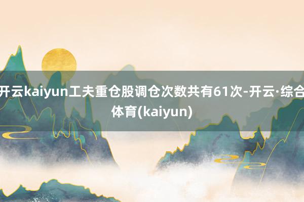 开云kaiyun工夫重仓股调仓次数共有61次-开云·综合体育(kaiyun)