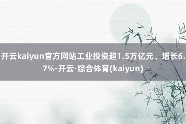 开云kaiyun官方网站工业投资超1.5万亿元、增长6.7%-开云·综合体育(kaiyun)
