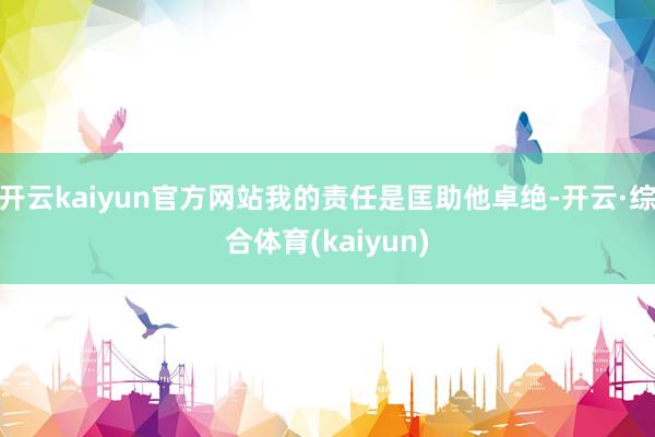 开云kaiyun官方网站我的责任是匡助他卓绝-开云·综合体育(kaiyun)