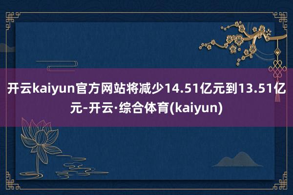 开云kaiyun官方网站将减少14.51亿元到13.51亿元-开云·综合体育(kaiyun)