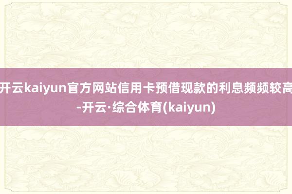 开云kaiyun官方网站信用卡预借现款的利息频频较高-开云·综合体育(kaiyun)