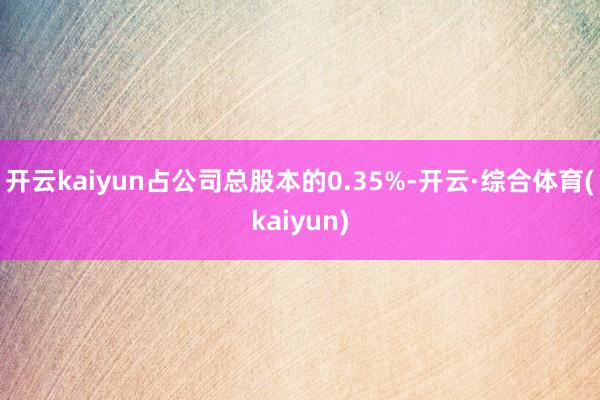 开云kaiyun占公司总股本的0.35%-开云·综合体育(kaiyun)