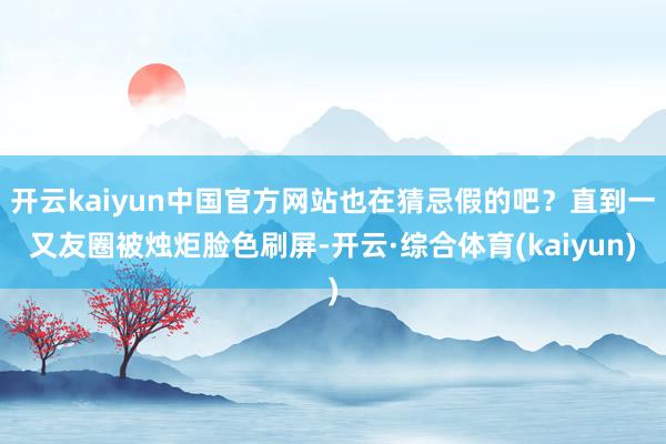 开云kaiyun中国官方网站也在猜忌假的吧？直到一又友圈被烛炬脸色刷屏-开云·综合体育(kaiyun)
