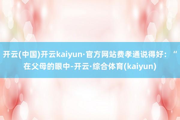 开云(中国)开云kaiyun·官方网站费孝通说得好:“在父母的眼中-开云·综合体育(kaiyun)